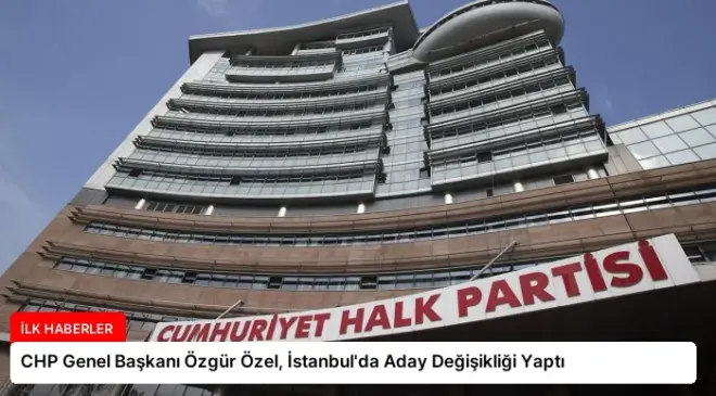CHP Genel Başkanı Özgür Özel, İstanbul’da Aday Değişikliği Yaptı