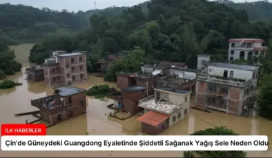 Çin’de Güneydeki Guangdong Eyaletinde Şiddetli Sağanak Yağış Sele Neden Oldu
