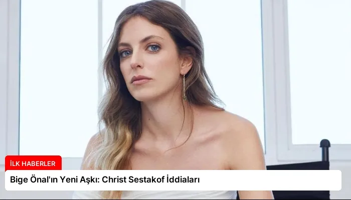 Bige Önal’ın Yeni Aşkı: Christ Sestakof İddiaları