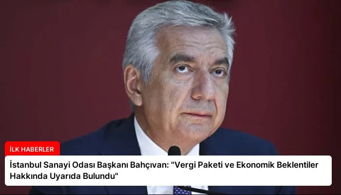 İstanbul Sanayi Odası Başkanı Bahçıvan: “Vergi Paketi ve Ekonomik Beklentiler Hakkında Uyarıda Bulundu”