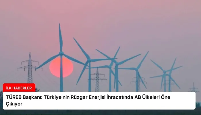 TÜREB Başkanı: Türkiye’nin Rüzgar Enerjisi İhracatında AB Ülkeleri Öne Çıkıyor