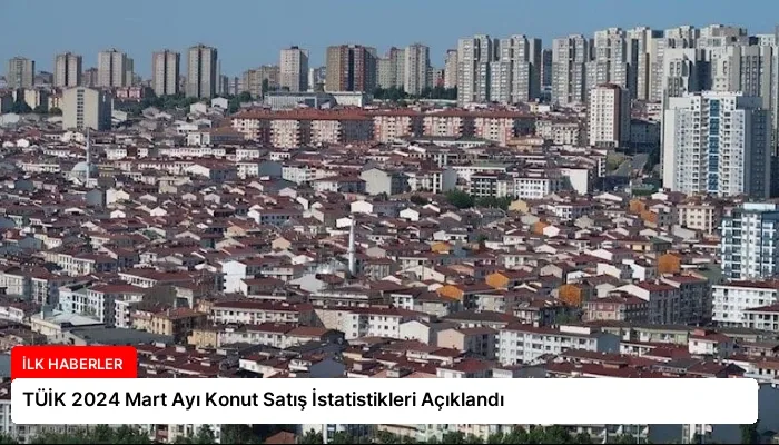 TÜİK 2024 Mart Ayı Konut Satış İstatistikleri Açıklandı