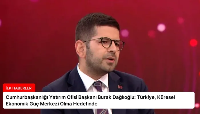 Cumhurbaşkanlığı Yatırım Ofisi Başkanı Burak Dağlıoğlu: Türkiye, Küresel Ekonomik Güç Merkezi Olma Hedefinde