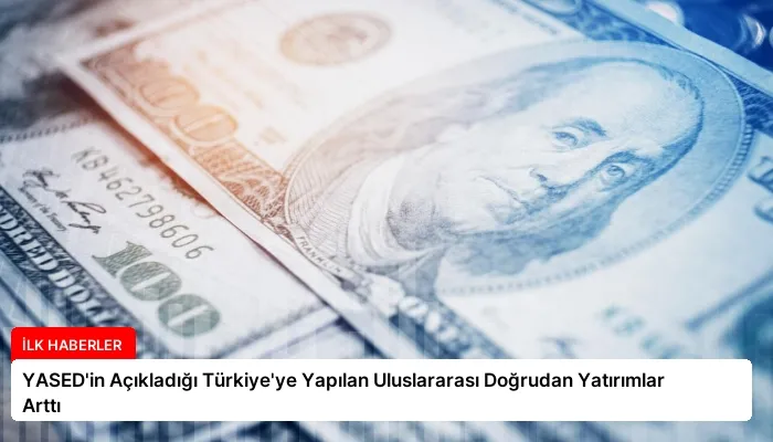YASED’in Açıkladığı Türkiye’ye Yapılan Uluslararası Doğrudan Yatırımlar Arttı