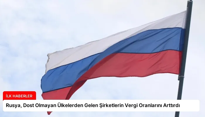 Rusya, Dost Olmayan Ülkelerden Gelen Şirketlerin Vergi Oranlarını Arttırdı