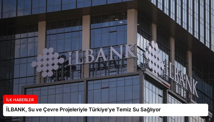 İLBANK, Su ve Çevre Projeleriyle Türkiye’ye Temiz Su Sağlıyor