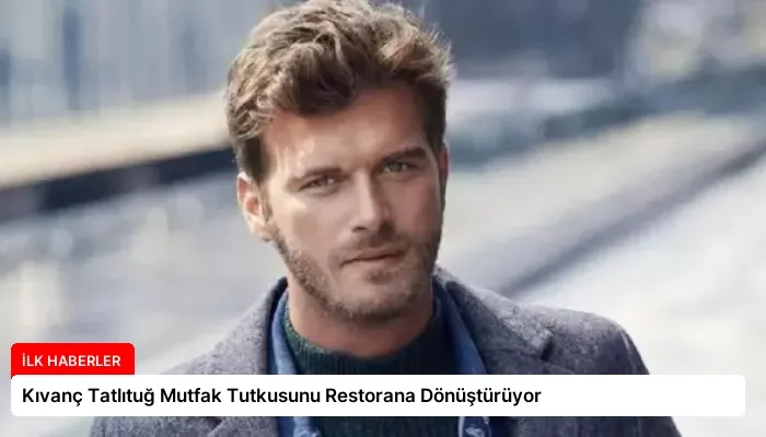 Kıvanç Tatlıtuğ Mutfak Tutkusunu Restorana Dönüştürüyor