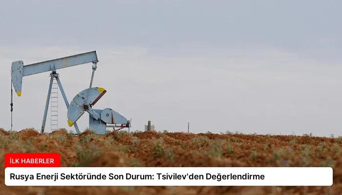 Rusya Enerji Sektöründe Son Durum: Tsivilev’den Değerlendirme