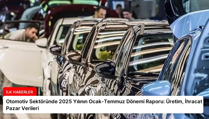Otomotiv Sektöründe 2025 Yılının Ocak-Temmuz Dönemi Raporu: Üretim, İhracat ve Pazar Verileri