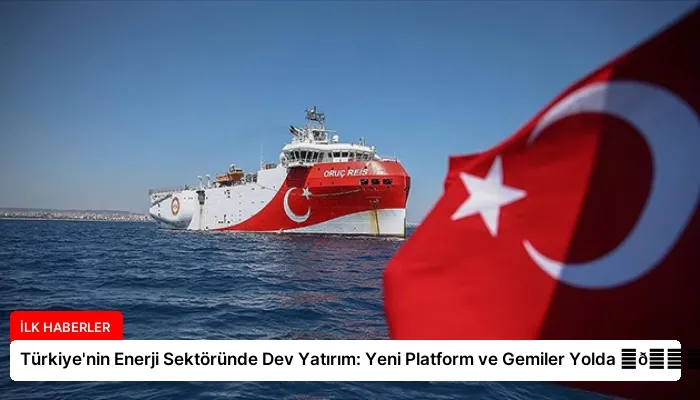 Türkiye’nin Enerji Sektöründe Dev Yatırım: Yeni Platform ve Gemiler Yolda ⏬👇