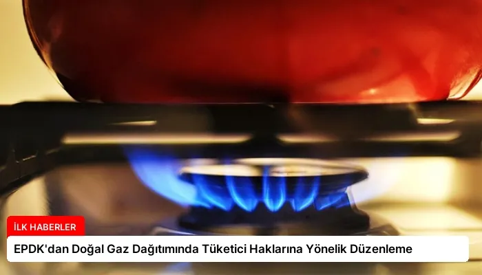 EPDK’dan Doğal Gaz Dağıtımında Tüketici Haklarına Yönelik Düzenleme