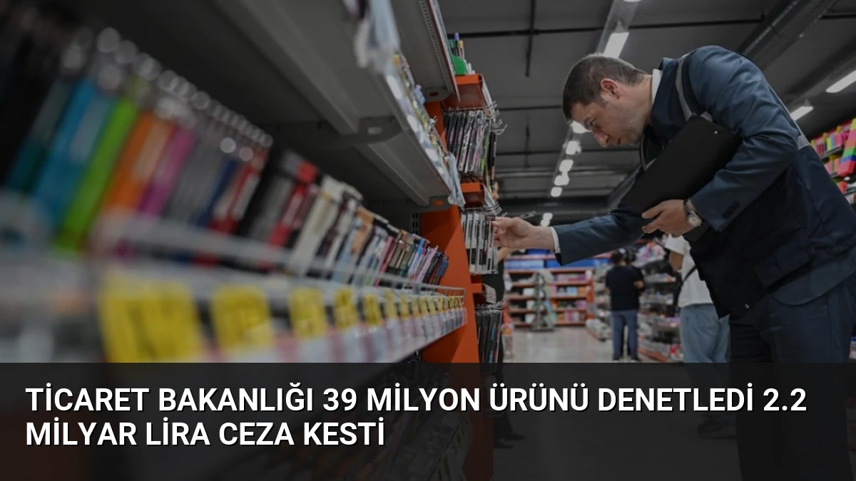 Ticaret Bakanlığı 39 Milyon Ürünü Denetledi 2.2 Milyar Lira Ceza Kesti